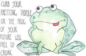 Curb your fretting, tadpole, or the frog of your future will fail to croak.